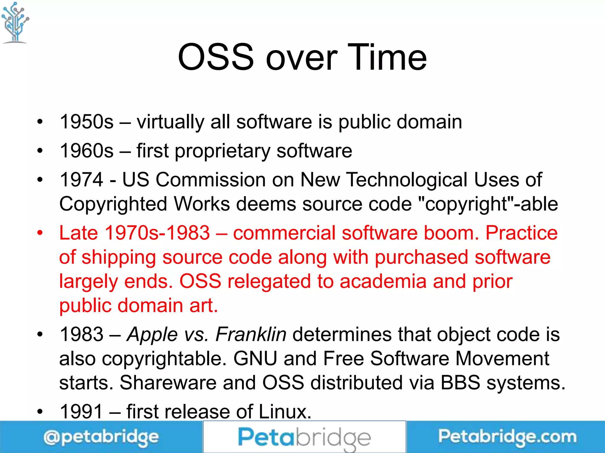 OSS over Time
• 1950s – virtually all software is public domain
• 1960s – first proprietary software
• 1974 - US Commission on New Technological Uses of
Copyrighted Works deems source code "copyright"-able
• Late 1970s-1983 – commercial software boom. Practice
of shipping source code along with purchased software
largely ends. OSS relegated to academia and prior
public domain art.
• 1983 – Apple vs. Franklin determines that object code is
also copyrightable. GNU and Free Software Movement
starts. Shareware and OSS distributed via BBS systems.
• 1991 – first release of Linux.
 
