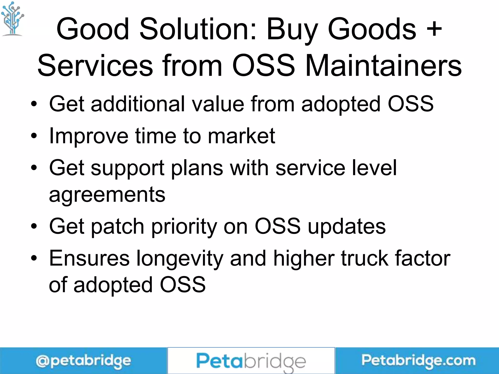 Good Solution: Buy Goods +
Services from OSS Maintainers
• Get additional value from adopted OSS
• Improve time to market
• Get support plans with service level
agreements
• Get patch priority on OSS updates
• Ensures longevity and higher truck factor
of adopted OSS
 