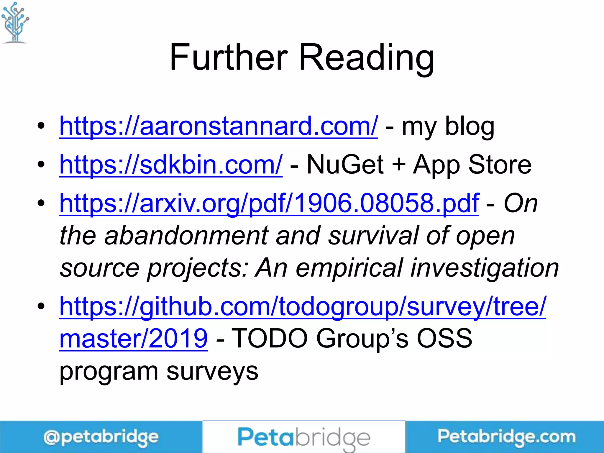 Further Reading
• https://aaronstannard.com/ - my blog
• https://sdkbin.com/ - NuGet + App Store
• https://arxiv.org/pdf/1906.08058.pdf - On
the abandonment and survival of open
source projects: An empirical investigation
• https://github.com/todogroup/survey/tree/
master/2019 - TODO Group’s OSS
program surveys
 