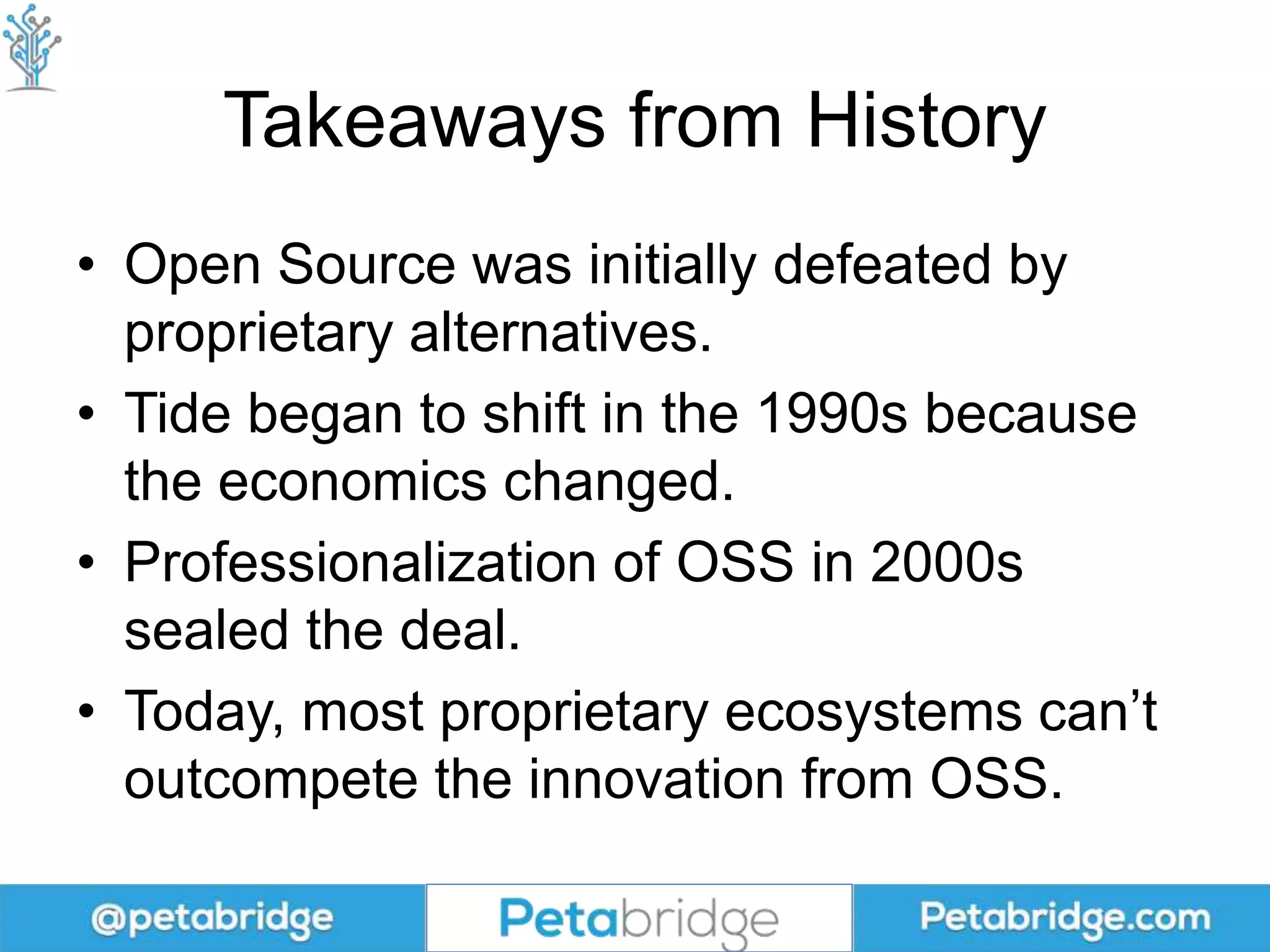 Takeaways from History
• Open Source was initially defeated by
proprietary alternatives.
• Tide began to shift in the 1990s because
the economics changed.
• Professionalization of OSS in 2000s
sealed the deal.
• Today, most proprietary ecosystems can’t
outcompete the innovation from OSS.
 