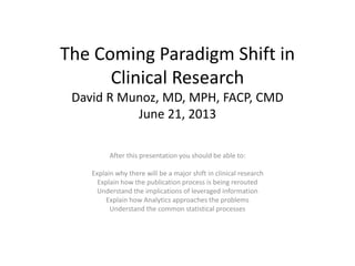 The Coming Paradigm Shift in
Clinical Research
David R Munoz, MD, MPH, FACP, CMD
June 21, 2013
After this presentation you should be able to:
Explain why there will be a major shift in clinical research
Explain how the publication process is being rerouted
Understand the implications of leveraged information
Explain how Analytics approaches the problems
Understand the common statistical processes
 