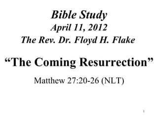 Bible Study
        April 11, 2012
  The Rev. Dr. Floyd H. Flake

“The Coming Resurrection”
     Matthew 27:20-26 (NLT)


                                1
 