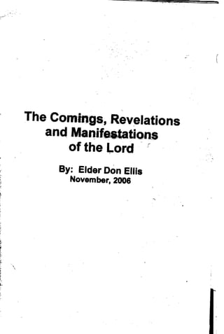 i::·'-·~
           ... 

           ,




                                                (





                   The Comings, Revelations
                      and ManifetltatiOl1.s
                         of the Lord r
                                   <


                                       ,
                        By: Elder Don Ellis 

                          November, 2008 





           
               
 
