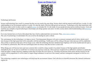 Essay on Flying Cars
Technology and Science
Science and technology have much in common but they are not exactly the same thing. Science deals with the natural world and how it works. It is the
understanding of our environment and how it works. It is also the study of the laws that govern our universe. Technology on the other hand deals with
the human made world. In other words it is applied science to everyday life. It is the study of ways people develop and use technical means. Tools and
machines are examples of good technologies which help us do things quicker and easier. In short, science deals with В‘understanding' and technology
deals with В‘doing'.
Ever since humans have evolved on this planet they have tried to understand their environment. They...show more content...
The cost of maintaining it would shadow the car as well as the fueling for such a vehicle.
The soul purpose for this technology is to improve travel. Traveling greater distances will seem a common commute and will allow shorter travel
time because of the high speed that will be attainable with this technology. Traffic jams will be a thing of the past when skyways will be established.
They will be so spread out that jams will no longer occur. After the technology becomes standard major highways will not be needed and will open a
lot of land for construction. But with new technologies there are always risks that we have to deal with.
When flying cars will become more and more common there would be a large number of accidents because of the high speeds and altitudes
attainable by the car. In turn we would have to construct new skyways in the sky. These skyways would not be as difficult to construct as current day
roads but rather a simple electronic mapping system that will allow the car to travel on. Traveling will become much easier and the security for the
country will be jeopardized. It will be easier to import illegal substances in and out of the country and have immigrants immigrate in with less of a
problem.
This technology coupled to new technologies will help keep the environment cleaner. Fuel cells have no harmful emissions like internal combustion
engines do
 