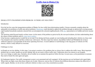 Traffic Jam in Dhaka City
DHAKA CITY'S TRANSPORTATION PROBLEM : IS THERE ANY SOLUTION ?
Introduction
Over the last few years the transportation problem of Dhaka City has visibly been deteriorating steadily. Citizens constantly complain about the
unbearable twin problems of traffic jam and air pollution. Democracy watch decided to address this problem through an opinion poll covering around
eight hundred households randomly selected from several purposively selected neighbourhoods of the city, representatives of middle and lower income
areas.
The questions asked focused mainly on three issues: (a) the nature of the problem as perceived by the surveyed residents, (b) their understanding about
the causes of these problems and (c)...show more content...
It has become a regular practice to park the car on road. Even during rush hours, people are seen loading and unloading their vehicles on a busy road.
City transports also stop here and there without any valid reason. The three major bus stations, Sayedabad, Gabtoli and Mohakhali do not have
sufficient capacity to accommodate all the buses operating from here. A recent addition to road blockage is the long queue of vehicles at CNG
stations, which is really difficult to overcome.
Challenges we face
(a) People are not law abiding: At this stage, I am going to mention a few problems that we always face to address the traffic issues. Most important
problem that we realize 'people are not law abiding, they do not want to follow traffic rules'. Pedestrians show less interest to use footpath,
foot–over–bridge or under–pass. Similarly, drivers neither try to maintain the speed nor follow the lane. In most cases, as the punishment is nominal,
they tend to breach the rules again and again.
(b) Inadequate logistics: Our traffic management system is not automated and well–equipped. All the junctions are not facilitated with signal lights.
Where there are lights, most often those remain out of order. Moreover, uneven flow of vehicles from different directions reduces the affectivity of
traffic signals. Besides, we do not have sufficient vehicles to chase a car or bus committed an accident.
 