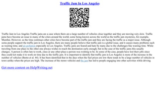 Traffic Jam In Los Angeles
Traffic Jam in Los Angeles Traffic jams are a case where there are a large number of vehicles close together and they are moving very slow. Traffic
jams have become an issue to many of the cities around the world, some being known across the world as the traffic jam mysteries, for example,
Mumbai. However, as the time continues other cities have become part of the traffic jam and they are facing the traffic as a major issue. Although
some people support the traffic jam in Los Angeles, there are many people believe that traffic jam is a global issue, and it causes many problems such
as wasting time, and air pollution especially in Los Angeles. Traffic jams are feared and hate by many due to the challenges like wasting time. While
traveling from one place to the other one always wishes to reach the destination early enough, but in the case of the traffic jams this usually
changes. A person is often late to work, class or any other place a person was wishing to be. In some of the case, people have lost their jobs since
they could not make it to work on time due to the traffic jam. It is important to identify that traffic jam in Los Angeles is more of the increase in the
number of vehicles (Bento et al. 44). It has been identified that in the days when the fuel prices are low there tends to be a large number of vehicles in
town unlike when the prices are high. The increase of the motor vehicles and the jam has led to people engaging into other activities while driving.
Get more content on HelpWriting.net
 