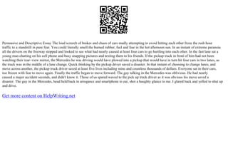 Persuasive and Descriptive Essay The loud screech of brakes and chaos of cars madly attempting to avoid hitting each other froze the rush hour
traffic to a standstill in pure fear. You could literally smell the burned rubber, fuel and fear in the hot afternoon sun. In an instant of extreme paranoia
all the drivers on the freeway stopped and looked to see what had nearly caused at least four cars to go hurtling into each other. In the fast lane sat a
young man chatting on his cell phone and busy snapping pictures and texting them to his friends. If the pickup truck in front of him had not been
watching their rear–view mirror, the Mercedes he was driving would have plowed into a pickup that would have in turn hit four cars in two lanes, as
the truck was in the middle of a lane change. Quick thinking by the pickup driver saved a disaster. In that instant of choosing to change lanes, and
move across another, the pickup truck driver saved at least five lives including mine and countless thousands of dollars. Everyone sat in their cars,
too frozen with fear to move again. Finally the traffic began to move forward. The guy talking in the Mercedes was oblivious. He had nearly
caused a major accident seconds, and didn't know it. Those of us spared waved to the pick up truck driver as it was obvious his move saved a
disaster. The guy in the Mercedes, head held back in arrogance and smartphone to ear, shot a haughty glance to me. I glared back and yelled to shut up
and drive.
Get more content on HelpWriting.net
 