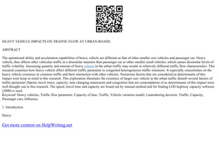 HEAVY VEHICLE IMPACTS ON TRAFFIC FLOW AT URBAN ROADS.
ABSTRACT
The operational ability and acceleration capabilities of heavy vehicle are different as that of other smaller size vehicles and passenger car. Heavy
vehicle, thus affects other vehicular traffic in a dissimilar manners than passenger car or other smaller sized vehicles, which causes dissimilar levels of
traffic volatility. Increasing quantity and amount of heavy vehicle in the urban traffic may results in relatively different traffic flow characteristics. This
research examines how heavy vehicle affect different traffic parameter in congested heterogeneous traffic situations. It especially concentrates on the
heavy vehicle existence in common traffic and their interaction with other vehicles. Numerous factors that are considered as determinants of this
impact were keep in mind in this research. This exploration illustrates the existence of larger size vehicle in the urban traffic disturb several factors of
traffic parameter (Speed, travel time), capacity, lane changing maneoeure and congestion that are contemplation of as determinants of this impact were
well thought–out in this research. The speed, travel time and capacity are found out by manual method and for finding LOS highway capacity software
(2000) is used.
Keyword: Heavy vehicles, Traffic flow parameter, Capacity of lane, Traffic, Vehicle variation model, Lane
–altering decision, Traffic, Capacity,
Passenger cars, Influence.
1. Introduction
Heavy
Get more content on HelpWriting.net
 