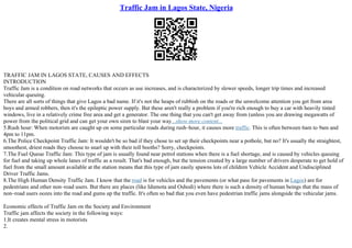 Traffic Jam in Lagos State, Nigeria
TRAFFIC JAM IN LAGOS STATE, CAUSES AND EFFECTS
INTRODUCTION
Traffic Jam is a condition on road networks that occurs as use increases, and is characterized by slower speeds, longer trip times and increased
vehicular queuing.
There are all sorts of things that give Lagos a bad name. If it's not the heaps of rubbish on the roads or the unwelcome attention you get from area
boys and armed robbers, then it's the epileptic power supply. But these aren't really a problem if you're rich enough to buy a car with heavily tinted
windows, live in a relatively crime free area and get a generator. The one thing that you can't get away from (unless you are drawing megawatts of
power from the political grid and can get your own siren to blast your way...show more content...
5.Rush hour: When motorists are caught up on some particular roads during rush–hour, it causes more traffic. This is often between 6am to 9am and
4pm to 11pm.
6.The Police Checkpoint Traffic Jam: It wouldn't be so bad if they chose to set up their checkpoints near a pothole, but no? It's usually the straightest,
smoothest, driest roads they choose to snarl up with their toll booths? Sorry, checkpoints.
7.The Fuel Queue Traffic Jam: This type of jam is usually found near petrol stations when there is a fuel shortage, and is caused by vehicles queuing
for fuel and taking up whole lanes of traffic as a result. That's bad enough, but the tension created by a large number of drivers desperate to get hold of
fuel from the small amount available at the station means that this type of jam easily spawns lots of children Vehicle Accident and Undisciplined
Driver Traffic Jams.
8.The High Human Density Traffic Jam. I know that the road is for vehicles and the pavements (or what pass for pavements in Lagos) are for
pedestrians and other non–road users. But there are places (like Idumota and Oshodi) where there is such a density of human beings that the mass of
non–road users oozes into the road and gums up the traffic. It's often so bad that you even have pedestrian traffic jams alongside the vehicular jams.
Economic effects of Traffic Jam on the Society and Environment
Traffic jam affects the society in the following ways:
1.It creates mental stress in motorists
2.
 