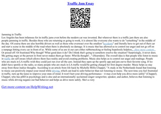 Traffic Jam Essay
Jamming in Traffic
Los Angeles has been infamous for its traffic jams even before the modern car was invented. But wherever there is a traffic jam there are also
people jamming in traffic. Besides those who are returning or going to work, it is almost like everyone else wants to do "something" in the middle of
the day. Of course there are also horrible drivers as well as those who overreact over the smallest "accidents" and literally have to get out of their car
and start a scene in the middle of the road when there is absolutely no damage. It is music that has allowed us to control our anger and not go off on
a rampage hitting every car in front of us. While some of us are in our cars either rubbernecking or feeling hopelessly helpless,...show more content...
Or pissed off. Or frustrated.Why though? What good does it do? Do I think that's going to somehow resolve the situation? Surprisingly, it never does.
Me getting angry at the person in front never makes them go faster. Who'da thought!..." (Hearnden). The overall idea is that people who listen to music
in traffic are self aware which allows them face reality and avoid creating problems. Music also helps us to control our anger and roadrage. People
who are stuck in LA traffic wish they could just run over all the cars. Instead they open up the spotify app and jam out to their favorite song. If we
didn't have spotify or the radio, so many people who are stuck in LA traffic would be getting charged for first–degree murder. Music helps us stay
away from those malice thoughts. According to an article from life hack by Michelle Millis Chappel, "A study in the Netherlands found that listening
to music can positively impact your mood while driving, which can lead to safer behavior than not listening to music. The next time you feel frustrated
in traffic, turn up the tunes to improve your state of mind. It won't hurt your driving performance – it may even help you drive more safely" (Chappel).
Chappel, who has pHD in psychology and is also and an internationally–acclaimed singer–songwriter, speaker, and author, believes that listening to
music while driving negates our bad behavior and helps us drive more safely. She's a very
Get more content on HelpWriting.net
 