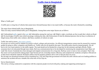 Traffic Jam in Bangladesh
What is Traffic jam?
A traffic jam is a long line of vehicles that cannot move forward because there is too much traffic, or because the road is blocked by something.
The major factor behind traffic Jam in Bangladesh:
There are many reasons behind traffic jam in Bangladesh. Among them some major factors are as follows:
вћў Undisciplined traffic signal in the road. вћў Indiscipline among the road user. вћў Might is right, everybody are free to park their vehicle on Road.
вћў No knowledge of traffic rules which encourage violating the rules. вћў Enforcement of rules by dishonest persons who are busy in collection of
illegal money from traffic rules violators. вћў Heavy numbers of vehicle on roads.
Traffic Jam and its reason...show more content...
No private car will be used by students for going to school, colleges and universities. An efficient transportation system must be ensured for common
people for going to office, companies and markets etc. Traffic rules for all should be the same. The traffic police must be trained properly. We all
have to be very much attentive to the traffic signals. The road should not be blocked for a long time for the ministers and high officials. Public
awareness has to be telecasted through mass media. Rail way communication has to be developed for minimizing the transportation load. Many rail
roads' like Jessore–Goalanda have been damaged and stopped communication for a long time. Railway sector is more or less corrupted. That's why
this sector can be privatized by taking proper steps because private ownership ensures efficiency and comparatively moderate corruption. Old and out
of date busses should be replaced. Rickshaw pullers must be properly guided to drive well so that jam does not occur.
We do hope our elected government will do something for it. We also hope that government will check the unfit vehicles and over loading problem to
minimize the accident and save valuable life at the time of Eid, Puja etc.
Survey Questionnaire
This survey is being conducted in cooperation with the corporate people involved with policy making and supporting technologies in
 