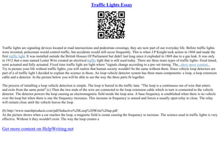Traffic Lights Essay
Traffic lights are signaling devices located at road intersections and pedestrian crossings, they are now part of our everyday life. Before traffic lights
were invented, policeman would control traffic, but accidents would still occur frequently. This is when J.P Knight took action in 1868 and made the
first traffic light. It was installed outside the British Houses Of Parliament but didn't last long since it exploded in 1869 due to a gas leak. It was only
in 1912 that a man named Lester Wire created an electrical traffic light that is still used today. There are three main types of traffic lights: fixed timed,
semi actuated and fully actuated. Fixed time traffic light are light where "signals change according to a pre–set timing. The...show more content...
Try to picture your life without traffic lights; you will realize that human society wouldn't be the same without them. Since vehicle loop detectors are
part of a of traffic light I decided to explain the science in those. An loop vehicle detector system has three main components: a loop, a loop extension
cable and a detector. In the picture below you will be able to see the way the three parts fit together.
The process of installing a loop vehicle detection is simple. The loop is buried in the traffic lane. "The loop is a continuous run of wire that enters
and exits from the same point" (c) Then the two ends of the wire are connected to the loop extension cable which in turn is connected to the vehicle
detector. The detector powers the loop causing an electromagnetic field inside the loop area. A base frequency is established when there is no vehicle
over the loop but when there is one the frequency increases. This increase in frequency is sensed and forces a usually open relay to close. The relay
will remain close until the vehicle leaves the loop.
(b) http://www.marshproducts.com/pdf/Inductive%20Loop%20Write%20up.pdf
As the picture shows when a car reaches the loop, a magnetic field is create causing the frequency to increase. The science used in traffic lights is very
effective. Without it they wouldn't exist. The way the loop creates a
Get more content on HelpWriting.net
 