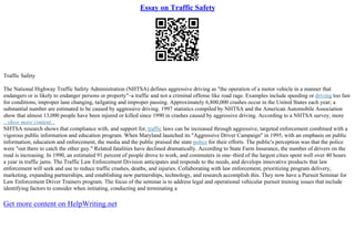 Essay on Traffic Safety
Traffic Safety
The National Highway Traffic Safety Administration (NHTSA) defines aggressive driving as "the operation of a motor vehicle in a manner that
endangers or is likely to endanger persons or property"–a traffic and not a criminal offense like road rage. Examples include speeding or driving too fast
for conditions, improper lane changing, tailgating and improper passing. Approximately 6,800,000 crashes occur in the United States each year; a
substantial number are estimated to be caused by aggressive driving. 1997 statistics compiled by NHTSA and the American Automobile Association
show that almost 13,000 people have been injured or killed since 1990 in crashes caused by aggressive driving. According to a NHTSA survey, more
...show more content...
NHTSA research shows that compliance with, and support for, traffic laws can be increased through aggressive, targeted enforcement combined with a
vigorous public information and education program. When Maryland launched its "Aggressive Driver Campaign" in 1995, with an emphasis on public
information, education and enforcement, the media and the public praised the state police for their efforts. The public's perception was that the police
were "out there to catch the other guy." Related fatalities have declined dramatically. According to State Farm Insurance, the number of drivers on the
road is increasing. In 1990, an estimated 91 percent of people drove to work, and commuters in one–third of the largest cities spent well over 40 hours
a year in traffic jams. The Traffic Law Enforcement Division anticipates and responds to the needs, and develops innovative products that law
enforcement will seek and use to reduce traffic crashes, deaths, and injuries. Collaborating with law enforcement, prioritizing program delivery,
marketing, expanding partnerships, and establishing new partnerships, technology, and research accomplish this. They now have a Pursuit Seminar for
Law Enforcement Driver Trainers program. The focus of the seminar is to address legal and operational vehicular pursuit training issues that include
identifying factors to consider when initiating, conducting and terminating a
Get more content on HelpWriting.net
 