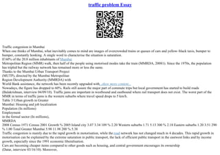traffic problem Essay
Traffic congestion in Mumbai
When one thinks of Mumbai, what inevitably comes to mind are images of overcrowded trains or queues of cars and yellow–black taxis, bumper to
bumper, constantly honking. A single word to characterise the situation is saturation.
If 60% of the 20.8 million inhabitants of Mumbai
Metropolitan Region (MMR) walk, then half of the people using motorised modes take the train (MMRDA, 20081). Since the 1970s, the population
has tripled but the railway network has remained more or less the same.
Thanks to the Mumbai Urban Transport Project
(MUTP), directed by the Mumbai Metropolitan
Region Development Authority (MMRDA) with
World Bank assistance, the network has been recently upgraded with...show more content...
Nowadays, the figure has dropped to 60%. Rails still assure the major part of commute trips but local government has started to build roads
(Balakrishnan, interview 04/09/10). Traffic jams are important in westbound and eastbound where rail transport does not exist. The worst part of the
MMR in terms of traffic jams is the western suburbs where travel speed drops to 5 km/h.
Table 3 Urban growth in Greater
Mumbai: Housing and job localization
Population (In millions)
Employment
in the formal sector (In millions),
MMRDA
2008 Census 1971 Census 2001 Growth % 2005 Island city 3.07 3.34 109 % 2.20 Western suburbs 1.71 5.13 300 % 2.18 Eastern suburbs 1.20 3.51 290
% 1.00 Total Greater Mumbai 5.98 11.98 200 % 5.38
Traffic congestion is mainly due to the rapid growth in motorisation, while the road network has not changed much in 4 decades. This rapid growth in
motorisation can be explained by the extreme saturation in public transport, the lack of efficient public transport in the eastwest links and by income
growth, especially since the 1991 economic liberalisation.
Cars are becoming cheaper items compared to other goods such as housing, and central government encourages its ownership
(Datar, interview 03/16/10). Moreover,
 
