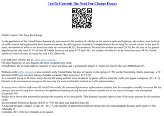 Traffic Control: The Need For Change Essays
Traffic Control: The Need For Change
As the population of the United States dramatically increases and the number of vehicles on the nation's roads and highways skyrockets, new methods
of traffic control and organization have become necessary, by utilizing new methods of transportation or by revising the current system. In the past 15
years, the number of vehicles on American roads has increased 41.9%, the number of licensed drivers has increased 29.3%, but the size of the general
population has only risen 15.9% (Clark 387–404). Between the years 1975 and 1985, the number of miles driven by Americans rose 34.6%, but the
number of miles of roads increased by only 4.4% (Doan 64).
Cars and other vehicles are an...show more content...
On major highways in Los Angeles, the most congested city in the
United States, the average highway speed is 37 miles per hour, and is expected to drop to 17 miles per hour by the year 2000 (Doan 65).
Problems with traffic congestion arise not only in the United States but also in Europe. In the spring of 1992 on the Nuremberg–Berlin motorway, a 70
kilometer traffic jam occurred during a holiday weekend ("Jam tomorrow" S15–S17).
At a standstill for up to 18 hours, many drivers fell asleep and had to be awakened by police officers when the traffic jam began to disperse (S15–S17).
Hazards to the environment also prove the necessity for more worthwhile methods of traffic administration.
As many more vehicles make use of United States roads, the amount of poisonous hydrocarbons released into the atmosphere steadily increases. On the
average, one out of every four Americans has problems breathing during the peak summer months due to the excess of smog in the atmosphere
(Carpender 69).
Studies have shown that automobiles produce the majority of this smog (69). This dramatic increase exists as one of the major reasons for the creation
of the
Environmental Protection Agency (EPA) in 1970, the same year that the Clean Air
Act passed through Congress (Clark 387–404). As the number of automobiles kept increasing, the emissions standards became more rigid in 1980,
especially in
California (387–404). Governments even passed
 