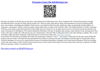 Persuasive Essay On Self-Driving Cars
Recently, the debate of self–driving cars has been a topic that has been talked about more often. Companies like Tesla and Google have already
developed driverless cars that can fully operate on their own. There are many perks that go along with autonomous cars such as reducing traffic
jams, car accidents, and helping the disabled. I believe these cars should be allowed on the road because they can potentially benefit millions of
Americans. Autonomous vehicles could also greatly reduce traffic jams on roads. In the YouTube video, "The Simple Solution to Traffic", posted by
CGPGrey, Grey makes a great demonstration on how traffic jams are caused. If a car switches lanes too fast, or an animal crosses the road, this will
cause a brief pause on the highway. The vehicles behind the disturbance will have to abruptly stop causing a chain reaction of cars slowing down.This,
in turn, will cause a traffic jam. Self–driving cars can "communicate" with each other avoiding the need to stop when turning or yielding. This, in turn,
will reduce traffic and allow commuters to get from point A to point B in a faster time....show more content...
In the article 'The Driverless Car Debate: How Safe Are Autonomous Vehicles?' it says, "...'driver error is believed to be the main reason behind 90
percent of all car crashes' with drunk driving, distracted drivers, failure to remain in one lane, and failing to yield the right of way the main causes."
Artificial intelligence in cars can be a great solution because it eliminates the problem of dangers on the road caused by humans. With less accidents
on the road, more money will be saved by the government and it can be used for other things. The same article shows that the U.S spends over $400
billion on accidents, which is two percent of the
Get more content on HelpWriting.net
 