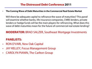 The Distressed Debt Conference 2011 The Coming Wave of Debt Maturities in the Commercial Real Estate MarketWill there be adequate capital to refinance the wave of maturities? This panel will examine whether banks, life insurance companies, CMBS lenders, private lenders or hedge funds will be the main players for refinancing. What does this wave of debt maturities mean for the future of commercial real estate lending?MODERATOR: BRAD SALZER, Southeast Mortgage InvestmentsPANELISTS: RON D'VARI, New Oak Capital  JAY KELLEY, Focus Management Group  CAROLYN PIANIN, The Carlton Group  
