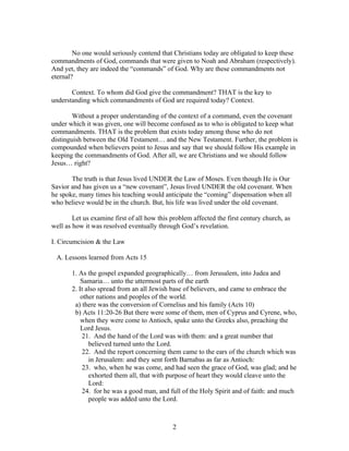 No one would seriously contend that Christians today are obligated to keep these
commandments of God, commands that were given to Noah and Abraham (respectively).
And yet, they are indeed the “commands” of God. Why are these commandments not
eternal?

       Context. To whom did God give the commandment? THAT is the key to
understanding which commandments of God are required today? Context.

        Without a proper understanding of the context of a command, even the covenant
under which it was given, one will become confused as to who is obligated to keep what
commandments. THAT is the problem that exists today among those who do not
distinguish between the Old Testament… and the New Testament. Further, the problem is
compounded when believers point to Jesus and say that we should follow His example in
keeping the commandments of God. After all, we are Christians and we should follow
Jesus… right?

       The truth is that Jesus lived UNDER the Law of Moses. Even though He is Our
Savior and has given us a “new covenant”, Jesus lived UNDER the old covenant. When
he spoke, many times his teaching would anticipate the “coming” dispensation when all
who believe would be in the church. But, his life was lived under the old covenant.

        Let us examine first of all how this problem affected the first century church, as
well as how it was resolved eventually through God’s revelation.

I. Circumcision & the Law

 A. Lessons learned from Acts 15

       1. As the gospel expanded geographically… from Jerusalem, into Judea and
           Samaria… unto the uttermost parts of the earth
       2. It also spread from an all Jewish base of believers, and came to embrace the
           other nations and peoples of the world.
        a) there was the conversion of Cornelius and his family (Acts 10)
        b) Acts 11:20-26 But there were some of them, men of Cyprus and Cyrene, who,
           when they were come to Antioch, spake unto the Greeks also, preaching the
           Lord Jesus.
            21. And the hand of the Lord was with them: and a great number that
              believed turned unto the Lord.
            22. And the report concerning them came to the ears of the church which was
              in Jerusalem: and they sent forth Barnabas as far as Antioch:
            23. who, when he was come, and had seen the grace of God, was glad; and he
              exhorted them all, that with purpose of heart they would cleave unto the
              Lord:
            24. for he was a good man, and full of the Holy Spirit and of faith: and much
              people was added unto the Lord.



                                             2
 