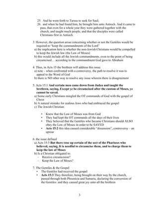 25. And he went forth to Tarsus to seek for Saul;
   26. and when he had found him, he brought him unto Antioch. And it came to
     pass, that even for a whole year they were gathered together with the
     church, and taught much people, and that the disciples were called
     Christians first in Antioch.

3. However, the question arose concerning whether or not the Gentiles would be
   required to “keep the commandments of the Lord”
 a) the implication here is whether the non-Jewish Christians would be compelled
   to keep the Jewish law (the Law of Moses)
 b) this would include all the Jewish commandments, even to the point of being
   circumcised… according to the commandment God gave to Abraham

4. Thus, in Acts 15 the brethren will address this issue.
 a) note – when confronted with a controversy, the path to resolve it was to
   appeal to the Word of God
 b) there is NO other way to resolve any issue wherein there is disagreement

5. Acts 15:1 And certain men came down from Judea and taught the
   brethren, saying, Except ye be circumcised after the custom of Moses, ye
   cannot be saved.
 a) Some early Christians mingled the OT commands of God with the gospel of
   Christ
 b) A natural mistake for zealous Jews who had embraced the gospel
 c) The Jewish Christian:

      •   Knew that the Law of Moses was from God
      •   They had kept the OT commands all the days of their lives
      •   They believed that the Gentiles who became Christians should ALSO
          obey the Law of Moses in order to be SAVED
      •   Acts 15:2 this idea caused considerable “dissension”, controversy – an
          uproar

6. the issue defined
 a) Acts 15:5 But there rose up certain of the sect of the Pharisees who
    believed, saying, It is needful to circumcise them, and to charge them to
    keep the law of Moses
 b) Is a Christian obligated to:
     – Receive circumcision?
     – Keep the Law of Moses?

7. The Gentiles & the Gospel
   • The Gentiles had received the gospel
   • Acts 15:3 They therefore, being brought on their way by the church,
       passed through both Phoenicia and Samaria, declaring the conversion of
       the Gentiles: and they caused great joy unto all the brethren



                                    3
 
