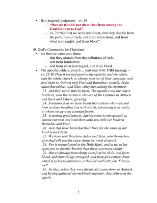 • His (inspired) judgment – vs. 19
       – “that we trouble not them that from among the
           Gentiles turn to God”
       – vs. 20 “but that we write unto them, that they abstain from
           the pollutions of idols, and from fornication, and from
           what is strangled, and from blood”

10. God’s Commands for Christians
  • but that we write unto them:
         – that they abstain from the pollutions of idols
         – and from fornication
         – and from what is strangled, and from blood
  • The apostles, elders, church… sent men with THIS message –
     vs. 22-30 Then it seemed good to the apostles and the elders,
     with the whole church, to choose men out of their company, and
     send them to Antioch with Paul and Barnabas; namely, Judas
     called Barsabbas, and Silas, chief men among the brethren:
       23. and they wrote thus by them, The apostles and the elders,
      brethren, unto the brethren who are of the Gentiles in Antioch
      and Syria and Cilicia, greeting:
       24. Forasmuch as we have heard that certain who went out
      from us have troubled you with words, subverting your souls;
      to whom we gave no commandment;
       25. it seemed good unto us, having come to one accord, to
      choose out men and send them unto you with our beloved
      Barnabas and Paul,
       26. men that have hazarded their lives for the name of our
      Lord Jesus Christ.
       27. We have sent therefore Judas and Silas, who themselves
      also shall tell you the same things by word of mouth.
       28. For it seemed good to the Holy Spirit, and to us, to lay
      upon you no greater burden than these necessary things:
       29. that ye abstain from things sacrificed to idols, and from
      blood, and from things strangled, and from fornication; from
      which if ye keep yourselves, it shall be well with you. Fare ye
      well.
       30. So they, when they were dismissed, came down to Antioch;
      and having gathered the multitude together, they delivered the
      epistle.



                               5
 