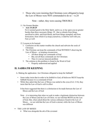 • Those who were insisting that Christians were obligated to keep
              the Law of Moses were NOT commanded to do so – vs.24

                        Note – rather, they were causing TROUBLE

         11. No Greater Burden
            • Acts 15:28-29
              For it seemed good to the Holy Spirit, and to us, to lay upon you no greater
              burden than these necessary things: 29. that ye abstain from things
              sacrificed to idols, and from blood, and from things strangled, and from
              fornication; from which if ye keep yourselves, it shall be well with you.
              Fare ye well.

         12. Lessons to be learned:
            1. Confusion on this matter troubles the church and subverts the souls of
               Christians
            2. The Christian can keep the commands of God WITHOUT observing the
               Law of Moses – or keeping circumcision
                   • All these things are commands of God
                   • But, not all these commands are for Christians
                   • Thus it is not an innocent problem
            3. The solution to this problem is found in the Word of God
                   • Properly understood and applied

II. SABBATH KEEPING
    A. Making the application: Are Christians obligated to keep the Sabbath?

     •   Some today insist that in order to be faithful to God, all believers MUST keep the
         Sabbath because it is a command of God
     •   While they admit that the Law of Moses was nailed to the cross (Col. 2:14), they
         insist that the Law of God is still in effect

         It has been suggested that there is a distinction to be made between the Law of
             Moses and the Law of God

         Note – it is interesting that when we seek to make a legitimate distinction between
           the Law of Moses and the Law of Christ, we are told that BOTH are the Law
           of God. But, when asked about the various ordinances found in the Law of
           Moses… we are told that the Law of God is eternal, while the Law of Moses
           was different

    THE LAW OF MOSES
       • What was alongside the ark of the covenant




                                              6
 
