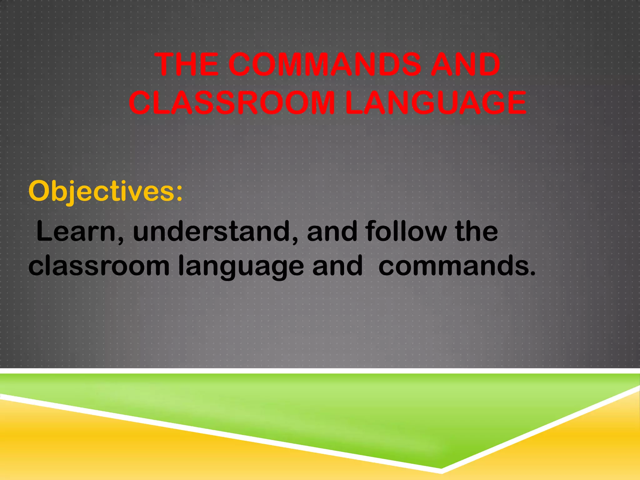 THE COMMANDS AND
      CLASSROOM LANGUAGE

Objectives:
Learn, understand, and follow the
classroom language and commands.
 