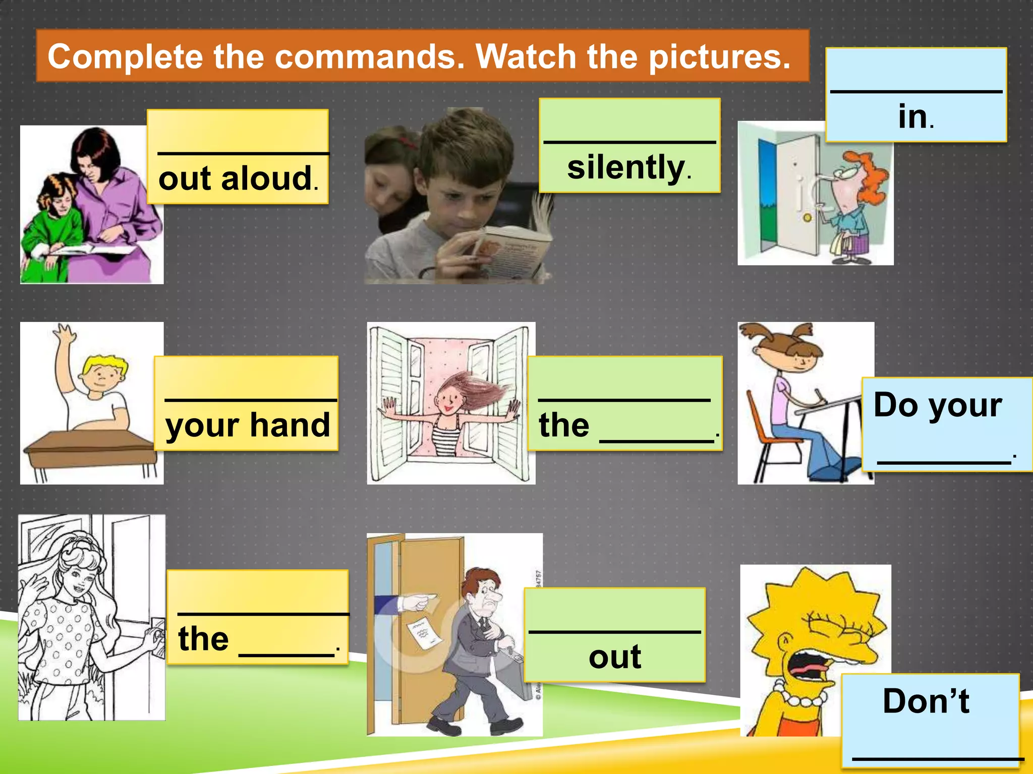 Complete the commands. Watch the pictures.
                                             _________
                            _________            in.
      _________
      out aloud.             silently.




      _________            _________
                                               Do your
      your hand            the ______.
                                               _______.



       _________
                           _________
       the _____.
                              out
                                                Don’t
                                              _________
 