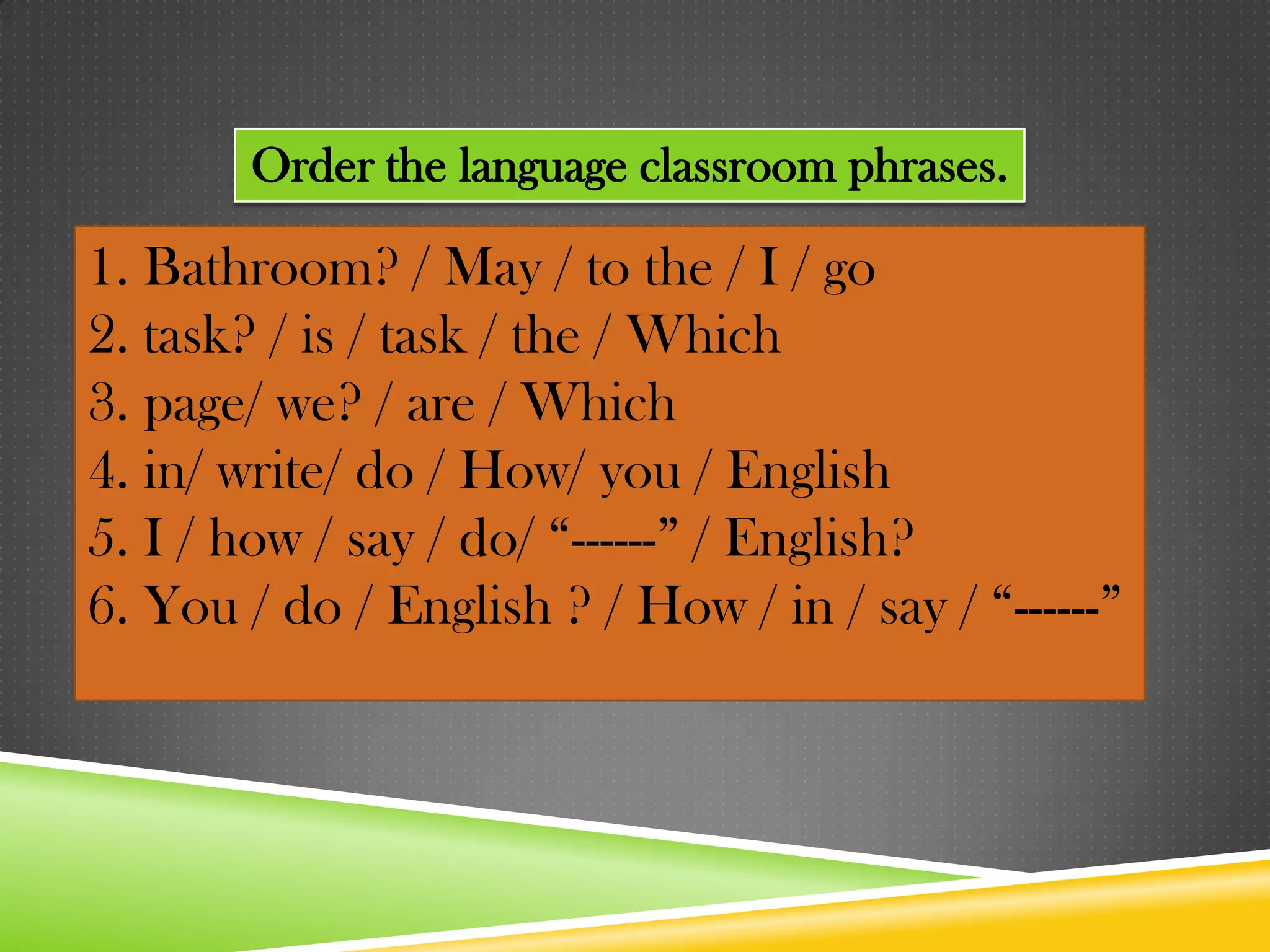 Order the language classroom phrases.

1. Bathroom? / May / to the / I / go
2. task? / is / task / the / Which
3. page/ we? / are / Which
4. in/ write/ do / How/ you / English
5. I / how / say / do/ “------” / English?
6. You / do / English ? / How / in / say / “------”
 