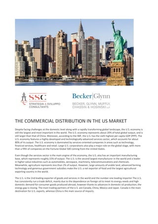 THE COMMERCIAL DISTRIBUTION IN THE US MARKET
Despite facing challenges at the domestic level along with a rapidly transforming global landscape, the U.S. economy is
still the largest and most important in the world. The U.S. economy represents about 20% of total global output, and is
still larger than that of China. Moreover, according to the IMF, the U.S. has the sixth highest per capita GDP (PPP). The
U.S. economy features a highly-developed and technologically-advanced services sector, which accounts for about
80% of its output. The U.S. economy is dominated by services-oriented companies in areas such as technology,
financial services, healthcare and retail. Large U.S. corporations also play a major role on the global stage, with more
than a fifth of companies on the Fortune Global 500 coming from the United States.
Even though the services sector is the main engine of the economy, the U.S. also has an important manufacturing
base, which represents roughly 15% of output. The U.S. is the second largest manufacturer in the world and a leader
in higher-value industries such as automobiles, aerospace, machinery, telecommunications and chemicals.
Meanwhile, agriculture represents less than 2% of output. However, large amounts of arable land, advanced farming
technology and generous government subsidies make the U.S. a net exporter of food and the largest agricultural
exporting country in the world.
The U.S. is the 2nd leading exporter of goods and services in the world and the number one leading importer The U.S.
has consistently run a trade deficit, mainly due to the dependence on foreign oil to meet its energy needs and high
domestic demand for consumer goods produced abroad, however thanks to advances in domestic oil production, the
energy gap is closing. The main trading partners of the U.S. are Canada, China, Mexico and Japan. Canada is the main
destination for U.S. exports, whereas China is the main source of imports.
 