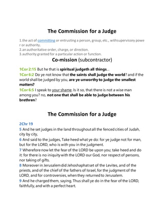 The Commission for a Judge
1.the act of committing or entrusting a person, group, etc., withsupervisory powe
r or authority.
2.an authoritative order, charge, or direction.
3.authority granted for a particular action or function.
Co-mission (subcontractor)
1Cor 2:15 But he that is spiritual judgeth all things…
1Cor 6:2 Do ye not know that the saints shall judge the world? and if the
world shall be judged by you, are ye unworthyto judge the smallest
matters?
1Cor 6:5 I speak to your shame. Is it so, that there is not a wise man
among you? no, not one that shall be able to judge between his
brethren?
The Commission for a Judge
2Chr 19
5 And he set judges in the land throughoutall the fencedcities of Judah,
city by city,
6 And said to the judges, Take heed what ye do: for ye judge not for man,
but for the LORD, who is with you in the judgment.
7 Wherefore now let the fear of the LORD be upon you; take heed and do
it: for there is no iniquitywith the LORD our God, nor respect of persons,
nor taking of gifts.
8 Moreover in Jerusalemdid Jehoshaphatset of the Levites, and of the
priests, and of the chief of the fathers of Israel, for the judgment of the
LORD, and for controversies,when they returnedto Jerusalem.
9 And he chargedthem, saying, Thus shall ye do in the fear of the LORD,
faithfully, and with a perfect heart.
 