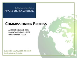 Building Science Consultations

APPLIED ENERGY SOLUTIONS



 COMMISSIONING PROCESS
     ASHRAE Guideline 0-2005
     ASHRAE Guideline 1.1-2007
     NIBS Guideline 3-2006




by David J. MacKay LEED AP, CPMP
Applied Energy Solutions
 
