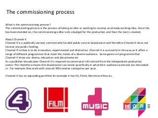 The commissioning process 
What is the commissioning process? 
The commissioning process is the process of taking an idea or wanting to revamp an already existing idea. Once this 
has been decided on, the commissioning editor sets a budget for the production and then the text is created. 
About Channel 4 
Channel 4 is a publically owned, commercially funded public service broadcaster and therefore Channel 4 does not 
receive any public funding. 
Channel 4’s ethos is to be innovative, experimental and distinctive. Channel 4 is successful in this way as it offers a 
range of different programmes that meet the meets of a diverse audience. Some genres of programme that 
Channel 4 show are: drama, education and documentaries. 
As a publisher broadcaster Channel 4 is required to commission UK content from the independent production 
sector. This therefore means this broadcaster can invest specifically in what their audience want and are interested 
in. For example they work with around 300 creative companies per year. 
Channel 4 has an expanding portfolio for example it has E4, Film4, More4 and 4music. 
 