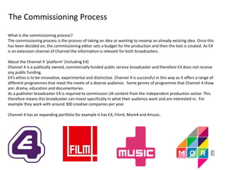 The Commissioning Process 
What is the commissioning process? 
The commissioning process is the process of taking an idea or wanting to revamp an already existing idea. Once this 
has been decided on, the commissioning editor sets a budget for the production and then the text is created. As E4 
is an extension channel of Channel the information is relevant for both broadcasters. 
About the Channel 4 ‘platform’ (including E4) 
Channel 4 is a publically owned, commercially funded public service broadcaster and therefore E4 does not receive 
any public funding. 
E4’s ethos is to be innovative, experimental and distinctive. Channel 4 is successful in this way as it offers a range of 
different programmes that meet the meets of a diverse audience. Some genres of programme that Channel 4 show 
are: drama, education and documentaries. 
As a publisher broadcaster E4 is required to commission UK content from the independent production sector. This 
therefore means this broadcaster can invest specifically in what their audience want and are interested in. For 
example they work with around 300 creative companies per year. 
Channel 4 has an expanding portfolio for example it has E4, Film4, More4 and 4music. 
 