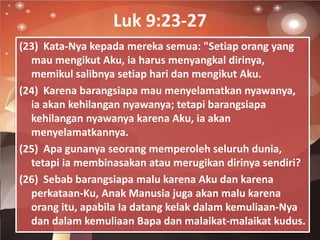 Luk 9:23-27
(23) Kata-Nya kepada mereka semua: "Setiap orang yang
mau mengikut Aku, ia harus menyangkal dirinya,
memikul s...