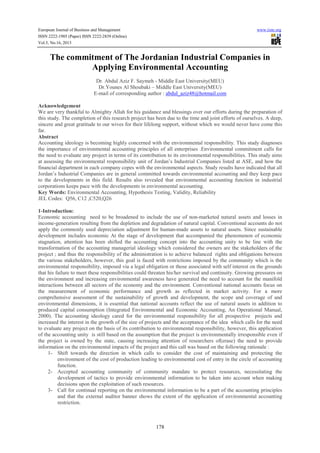 European Journal of Business and Management www.iiste.org
ISSN 2222-1905 (Paper) ISSN 2222-2839 (Online)
Vol.5, No.16, 2013
178
The commitment of The Jordanian Industrial Companies in
Applying Environmental Accounting
Dr. Abdul Aziz F. Saymeh - Middle East University(MEU)
Dr.Younes Al Shoubaki – Middle East University(MEU)
E-mail of corresponding author : abdul_aziz48@hotmail.com
Acknowledgement
We are very thankful to Almighty Allah for his guidance and blessings over our efforts during the preparation of
this study. The completion of this research project has been due to the time and joint efforts of ourselves. A deep,
sincere and great gratitude to our wives for their lifelong support, without which we would never have come this
far.
Abstract
Accounting ideology is becoming highly concerned with the environmental responsibility. This study diagnoses
the importance of environmental accounting principles of all enterprises .Environmental commitment calls for
the need to evaluate any project in terms of its contribution to its environmental responsibilities. This study aims
at assessing the environmental responsibility unit of Jordan’s Industrial Companies listed at ASE, and how the
financial department in each company copes with the environmental aspects. Study results have indicated that all
Jordan’s Industrial Companies are in general committed towards environmental accounting and they keep pace
to the developments in this field. Results also revealed that environmental accounting function in industrial
corporations keeps pace with the developments in environmental accounting.
Key Words: Environmental Accounting, Hypothesis Testing, Validity, Reliability
JEL Codes: Q56, C12 ,C520,Q26
1-Introduction:
Economic accounting need to be broadened to include the use of non-marketed natural assets and losses in
income-generation resulting from the depletion and degradation of natural capital. Conventional accounts do not
apply the commonly used depreciation adjustment for human-made assets to natural assets. Since sustainable
development includes economic At the stage of development that accompanied the phenomenon of economic
stagnation, attention has been shifted the accounting concept into the accounting unity to be line with the
transformation of the accounting managerial ideology which considered the owners are the stakeholders of the
project ; and thus the responsibility of the administration is to achieve balanced rights and obligations between
the various stakeholders, however, this goal is faced with restrictions imposed by the community which is the
environmental responsibility, imposed via a legal obligation or those associated with self interest on the grounds
that his failure to meet these responsibilities could threaten his/her survival and continuity. Growing pressures on
the environment and increasing environmental awareness have generated the need to account for the manifold
interactions between all sectors of the economy and the environment. Conventional national accounts focus on
the measurement of economic performance and growth as reflected in market activity. For a more
comprehensive assessment of the sustainability of growth and development, the scope and coverage of and
environmental dimensions, it is essential that national accounts reflect the use of natural assets in addition to
produced capital consumption (Integrated Environmental and Economic Accounting, An Operational Manual,
2000). The accounting ideology cared for the environmental responsibility for all prospective projects and
increased the interest in the growth of the size of projects and the acceptance of the idea which calls for the need
to evaluate any project on the basis of its contribution to environmental responsibility, however, this application
of the accounting unity is still based on the assumption that the project is environmentally irresponsible even if
the project is owned by the state, causing increasing attention of researchers of(erase) the need to provide
information on the environmental impacts of the project and this call was based on the following rationale :
1- Shift towards the direction in which calls to consider the cost of maintaining and protecting the
environment of the cost of production leading to environmental cost of entry in the circle of accounting
function.
2- Accepted accounting community of community mandate to protect resources, necessitating the
development of tactics to provide environmental information to be taken into account when making
decisions upon the exploitation of such resources.
3- Call for continual reporting on the environmental information to be a part of the accounting principles
and that the external auditor banner shows the extent of the application of environmental accounting
restriction.
 