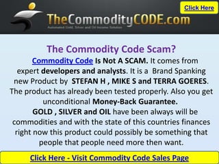 Click Here




          The Commodity Code Scam?
        Commodity Code Is Not A SCAM. It comes from
   expert developers and analysts. It is a Brand Spanking
 new Product by STEFAN H , MIKE S and TERRA GOERES.
The product has already been tested properly. Also you get
           unconditional Money-Back Guarantee.
        GOLD , SILVER and OIL have been always will be
 commodities and with the state of this countries finances
  right now this product could possibly be something that
          people that people need more then want.
     Click Here - Visit Commodity Code Sales Page
 
