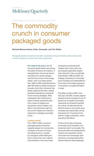 D EC EM B ER 2010




c o n s u m e r     pa c k a g e d   g o o d s   p r a c t i c e




The commodity
crunch in consumer
packaged goods
Richard Benson-Armer, Peter Czerepak, and Tim Koller


Packaged-goods companies have been socked by rising commodity prices. Executives
in other industries can learn from their experience.



                       For almost 40 years, the US                 companies maintained profit
                       consumer goods sector was among             margins when input costs rose
                       the safest of havens for investors. It      and enjoyed expanding margins
                       rewarded them with annual returns           when they fell. In fact, we estimate
                       well above the market average—              that between 1996 and 2002, the
                       second only to those of the energy          strategy of passing on commodity
                       sector—and in a bumper period               price increases was responsible for
                       from 1985 to 2002 outperformed the          two-thirds of net margin expansion
                       S&P 500 index by almost 20 percent          in the sector, or roughly $10 billion
                       annually. Since then, the sector has        in value.
                       barely outpaced the index, despite
                       persistent attempts by companies            The tables turned in 2002. From
                       to find winning strategies. While           that year until 2007, industry players
                       inadequate cost controls and a              passed on price increases of just 15
                       failure to deliver significant value        percent as cumulative commodity
                       from a wave of mergers and                  costs grew by 40 percent (exhibit).
                       acquisitions haven’t helped, one            As a result, we estimate that the
                       factor is the dominant culprit for          failure to pass on commodity price
                       the current malaise: the industry’s         increases was responsible, during
                       response to changing commodity              that period, for 75 percent of the
                       prices.                                     sector’s margin contraction, which
                                                                   cost about $70 billion.1
                       Losing control
                       From 1985 to 2002, consumer-                A return to the days of passing
                       packaged-goods companies                    commodity price increases on to
                       regularly passed on to consumers            consumers won’t come easily. The
                       increases in the price of inputs            structural shifts that dampened the
                       (including aluminum, cereals,               industry’s pricing power remain:
                       oil, and paper) while holding the           consumers are increasingly value
                       line on prices when raw-material            conscious, and large discounters
                       costs declined. In this way, these          still dominate the retail landscape.
 