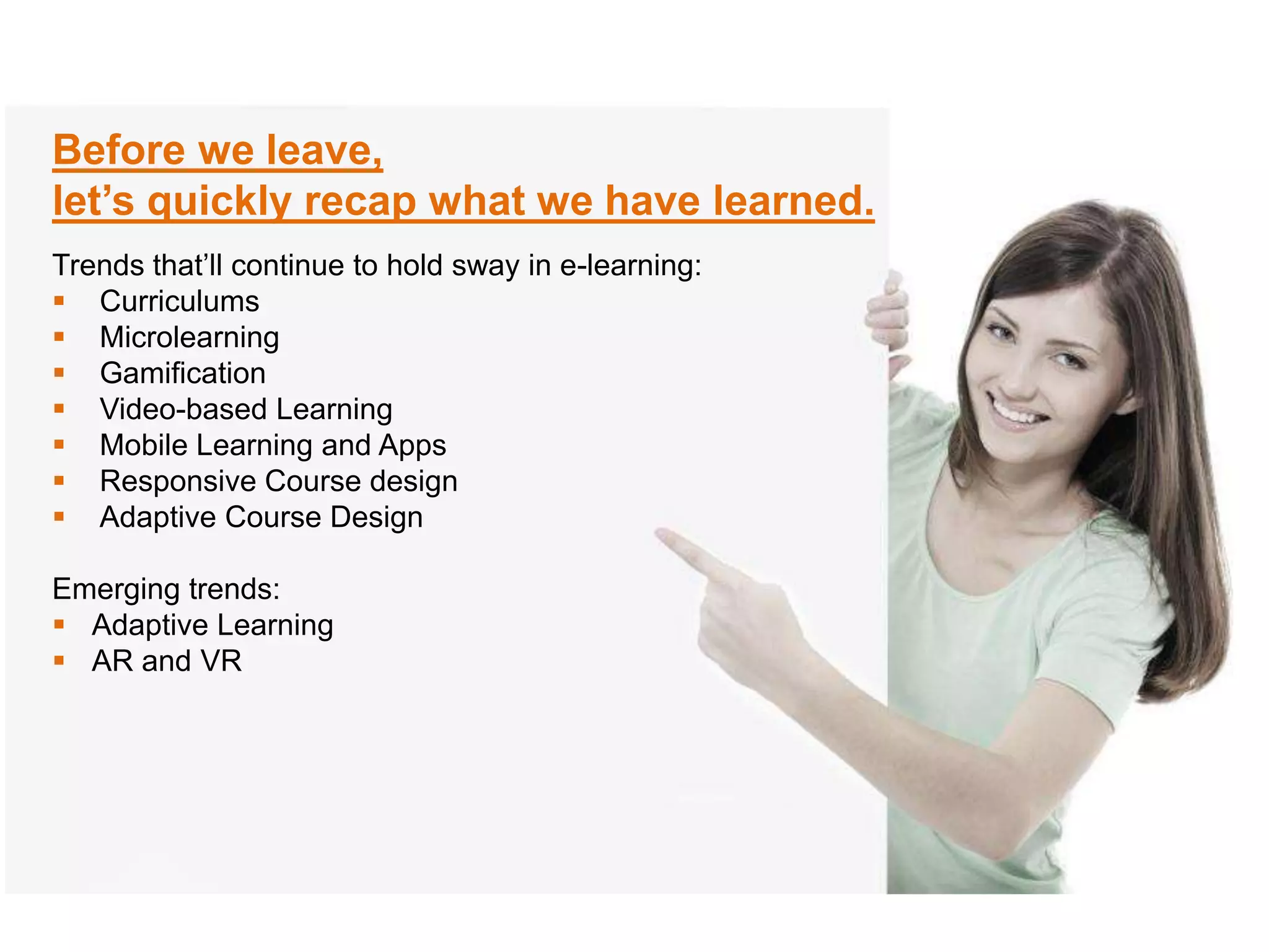 Before we leave,
let’s quickly recap what we have learned.
Trends that’ll continue to hold sway in e-learning:
Curriculums
Microlearning
Gamification
Video-based Learning
Mobile Learning and Apps
Responsive Course design
Adaptive Course Design
Emerging trends:
Adaptive Learning
AR and VR