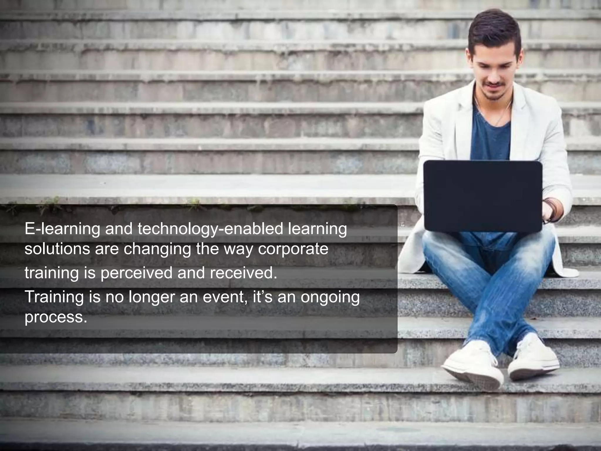 E-learning and technology-enabled learning
solutions are changing the way corporate
training is perceived and received.
Training is no longer an event, it’s an ongoing
process.