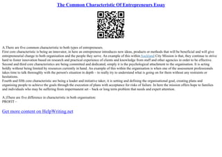 The Common Characteristic Of Entrepreneurs Essay
A.There are five common characteristic to both types of entrepreneurs.
First core characteristic is being an innovator, in here an entrepreneur introduces new ideas, products or methods that will be beneficial and will give
entrepreneurial change to both organisation and the people they serve. An example of this withinAuckland City Mission is that, they continue to strive
hard to foster innovation based on research and practical experience of clients and knowledge from staff and other agencies in order to be effective.
Second and third core characteristics are being committed and dedicated, simply it is the psychological attachment to the organisation. It is acting
boldly without being limited by resources currently in hand. An example of this within the organisation is when one of the assessment professionals
takes time to talk thoroughly with the person's situation in depth – to really try to understand what is going on for them without any restraints or
hesitations.
Fourth and fifth core characteristic are being a leader and initiative taker, it is setting and defining the organisational goal, creating plans and
organising people to achieve the goals through the execution of plans with acceptance for risks of failure. In here the mission offers hope to families
and individuals who may be suffering from impermanent set – back or long term problem that needs and expert attention.
A.)There are five difference in characteristic in both organisation:
PROFIT –
Get more content on HelpWriting.net
 