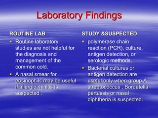 Laboratory Findings
ROUTINE LAB                     STUDY &SUSPECTED
 Routine laboratory             polymerase chain
  studies are not helpful for     reaction (PCR), culture,
  the diagnosis and               antigen detection, or
  management of the               serologic methods.
  common cold.                   Bacterial cultures or
 A nasal smear for               antigen detection are
  eosinophils may be useful       useful only when group A
  if allergic rhinitis is         streptococcus , Bordetella
  suspected .                     pertussis or nasal
                                  diphtheria is suspected.
 