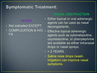 NASAL OBSTRUCTION
                     •   Either topical or oral adrenergic
           FEVER
                         agents can be used as nasal
• Not indicated EXCEPT   decongestants.
• COMPLICATION & H/O •   Effective topical adrenergic
  FS                     agents such as xylometazoline,
                         oxymetazoline, or phenylephrine
                         are available as either intranasal
                         drops or nasal sprays.
                     •   > 2 YEARS .
                     •   Saline nose drops (wash,
                         irrigation) can improve nasal
                         symptoms.
 