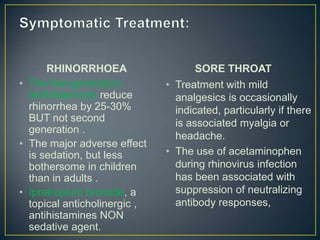 RHINORRHOEA                    SORE THROAT
• The first-generation        • Treatment with mild
  antihistamines reduce         analgesics is occasionally
  rhinorrhea by 25-30%          indicated, particularly if there
  BUT not second                is associated myalgia or
  generation .
                                headache.
• The major adverse effect
  is sedation, but less       • The use of acetaminophen
  bothersome in children        during rhinovirus infection
  than in adults .              has been associated with
• Ipratropium bromide, a        suppression of neutralizing
  topical anticholinergic ,     antibody responses,
  antihistamines NON
  sedative agent.
 