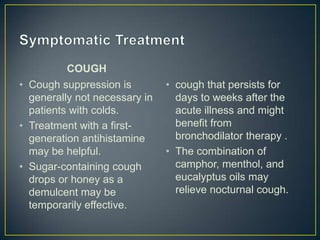 COUGH
• Cough suppression is         • cough that persists for
  generally not necessary in     days to weeks after the
  patients with colds.           acute illness and might
• Treatment with a first-        benefit from
  generation antihistamine       bronchodilator therapy .
  may be helpful.              • The combination of
• Sugar-containing cough         camphor, menthol, and
  drops or honey as a            eucalyptus oils may
  demulcent may be               relieve nocturnal cough.
  temporarily effective.
 