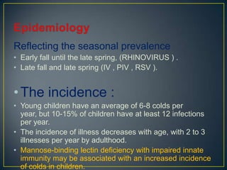 Reflecting the seasonal prevalence
• Early fall until the late spring, (RHINOVIRUS ) .
• Late fall and late spring (IV , PIV , RSV ).


• The incidence :
• Young children have an average of 6-8 colds per
  year, but 10-15% of children have at least 12 infections
  per year.
• The incidence of illness decreases with age, with 2 to 3
  illnesses per year by adulthood.
• Mannose-binding lectin deficiency with impaired innate
  immunity may be associated with an increased incidence
  of colds in children.
 