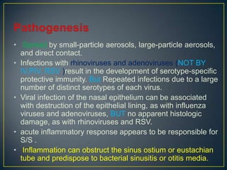 • Spread by small-particle aerosols, large-particle aerosols,
  and direct contact.
• Infections with rhinoviruses and adenoviruses (NOT BY
  IV,PIV, RSV )result in the development of serotype-specific
  protective immunity. But Repeated infections due to a large
  number of distinct serotypes of each virus.
• Viral infection of the nasal epithelium can be associated
  with destruction of the epithelial lining, as with influenza
  viruses and adenoviruses, BUT no apparent histologic
  damage, as with rhinoviruses and RSV.
• acute inflammatory response appears to be responsible for
  S/S .
• Inflammation can obstruct the sinus ostium or eustachian
  tube and predispose to bacterial sinusitis or otitis media.
 