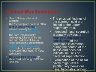• IP=> 1-3 days after viral         • The physical findings of
  infection.                          the common cold are
• The 1st symptom noted is often      limited to the upper
  sore or scratchy throat,            respiratory tract.
  followed closely by nasal
  obstruction and rhinorrhea.       • Increased nasal secretion
• The sore throat usually             is usually obvious; a
  resolves quickly and, by the        change in the color or
  2nd and 3rd day of illness,         consistency of the
  nasal symptoms predominate.
                                      secretions is common
• Cough is associated with            during the course of the
  ∼30% of colds and usually
  begins after the onset of nasal     illness and does not
  symptoms.                           indicate sinusitis or
• The usual cold persists for         bacterial superinfection.
  about 1 wk, although 10% last     • Examination of the nasal
  for 2 wk.
                                      cavity might reveal
                                      swollen, erythematous
                                      nasal turbinates, although
 