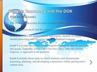 What Are DOK Levels?
The DOK level describes the kind of thinking involved in the task.
Level 1 involves recall and the response is automatic.
Level 2 activities are more complex and require students to engage in
mental processing and reasoning beyond a habitual response.
Level 3 activities necessitate higher cognitive demands than the previous
two levels. Typically, Level 3 activities have more than one correct
response or approach to the problem.
Level 4 includes those tasks in which students must demonstrate
reasoning, planning, and developing connections within and beyond a
content area.
 