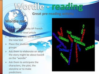 Wordle.net
Great pre-reading activity
» Pre-reading activity AP French
» Select an AP level article
» Write 10-12 key words from
the new text
» Place the students in small
groups
» Ask them to elaborate on what
the story might be about based
on the “wordle”
» Ask them to anticipate the
characters, the plot, the
storyline or to make
predictions
 