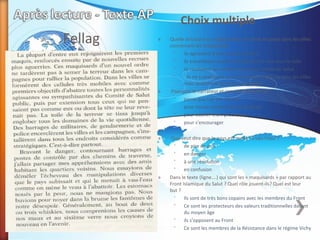 Fellag
Choix multiple
» Quelle structure ou organisation est mise en place dans les villes
concernant les maquisards
˃ ils agissaient à leur propre volonté
˃ ils travaillaient seulement pendant la nuit sous la toile
˃ ils racolaient les sympathisants du Comité du Salut
˃ ils ne travaillaient pas d’une façon organise dans les villes
mais seulement dans les campagnes
» Pourquoi le narrateur et ses amis boivent-ils?
˃ parce que l'air est très sec
˃ pour mieux comprendre la situation
˃ pour oublier leurs problèmes
˃ pour s'encourager
»
» Que veut dire que le pays est mené "à vau-l'eau"?
˃ de pire en pire
˃ en danger
˃ à une résolution
˃ en confusion
» Dans le texte (ligne….) qui sont les « maquisards » par rapport au
Front Islamique du Salut ? Quel rôle jouent-ils? Quel est leur
but ?
˃ Ils sont de très bons copains avec les membres du Front
˃ Ce sont les protecteurs des valeurs traditionnelles datant
du moyen âge
˃ ils s’opposent au Front
˃ Ce sont les membres de la Résistance dans le régime Vichy
 